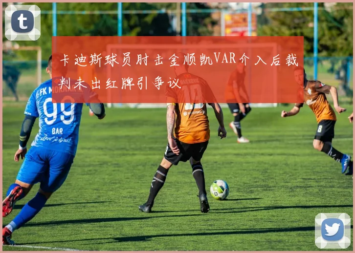 卡迪斯球员肘击金顺凯VAR介入后裁判未出红牌引争议