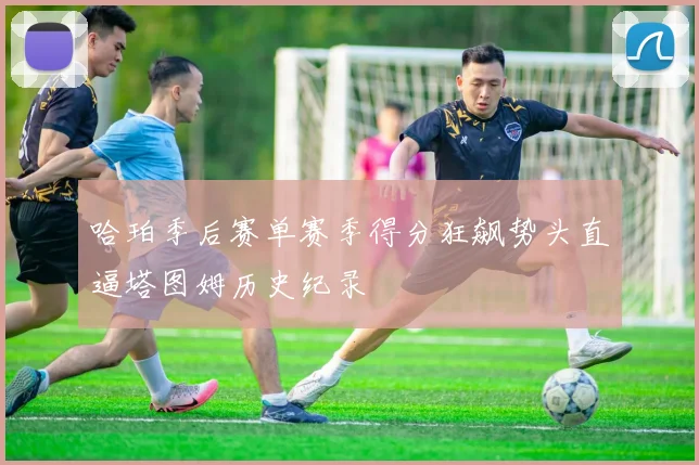 哈珀季后赛单赛季得分狂飙势头直逼塔图姆历史纪录