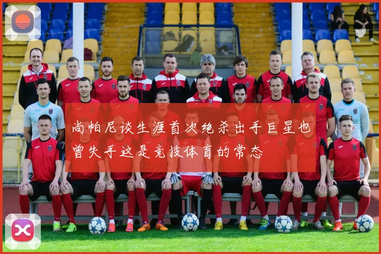 尚帕尼谈生涯首次绝杀出手巨星也曾失手这是竞技体育的常态