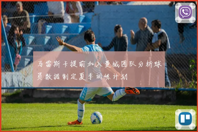 马雷斯卡提前加入曼城团队分析球员数据制定夏季训练计划