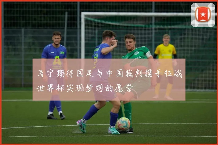 马宁期待国足与中国裁判携手征战世界杯实现梦想的愿景