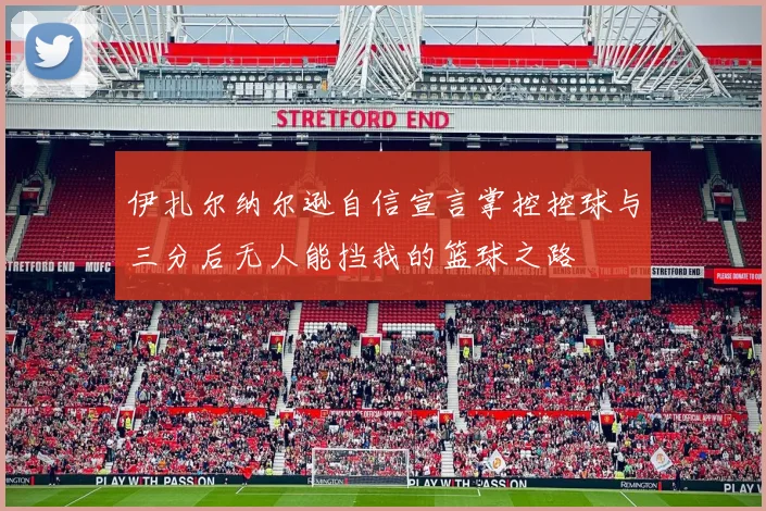 伊扎尔纳尔逊自信宣言掌控控球与三分后无人能挡我的篮球之路