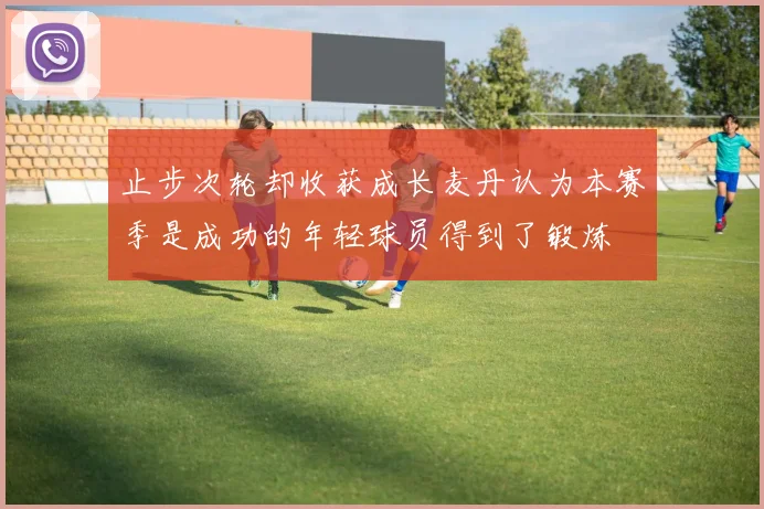止步次轮却收获成长麦丹认为本赛季是成功的年轻球员得到了锻炼