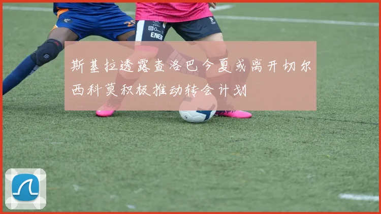 斯基拉透露查洛巴今夏或离开切尔西科莫积极推动转会计划