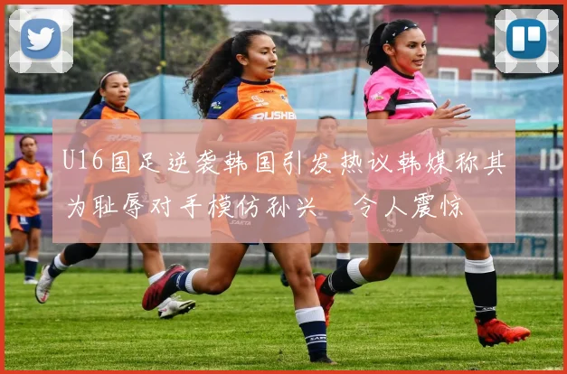 U16国足逆袭韩国引发热议韩媒称其为耻辱对手模仿孙兴慜令人震惊