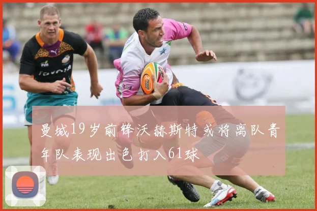 曼城19岁前锋沃赫斯特或将离队青年队表现出色打入61球
